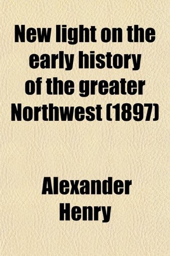 New Light on the Early History of the Greater Northwest (Volume 2); The Manuscript Journals of Alexander Henry and of David Thompson 1799-1814. ... Saskatchewan, Missouri and Columbia Rivers (9780217731799) by Henry, Alexander