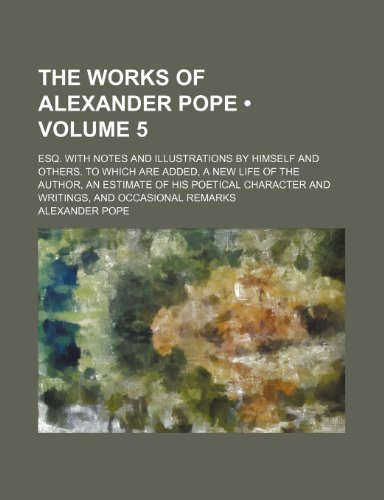 The Works of Alexander Pope (Volume 5); Esq. With Notes and Illustrations by Himself and Others. to Which Are Added, a New Life of the Author, an ... and Writings, and Occasional Remarks (9780217765145) by Pope, Alexander