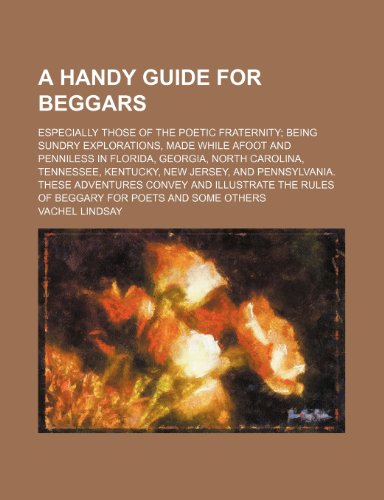 A Handy Guide for Beggars; Especially Those of the Poetic Fraternity Being Sundry Explorations, Made While Afoot and Penniless in Florida, Georgia, ... These Adventures Convey and Illustrate t (9780217767712) by Lindsay, Vachel