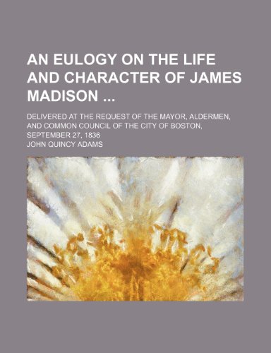 An Eulogy on the Life and Character of James Madison; Delivered at the Request of the Mayor, Aldermen, and Common Council of the City of Boston, September 27, 1836 (9780217771658) by Adams, John Quincy