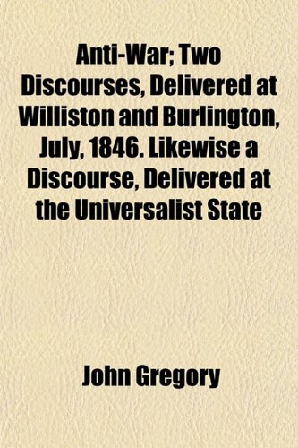 Anti-War; Two Discourses, Delivered at Williston and Burlington, July, 1846. Likewise a Discourse, Delivered at the Universalist State Convention. Montpelier, Aug. 26, 1846 (9780217784955) by Gregory, John