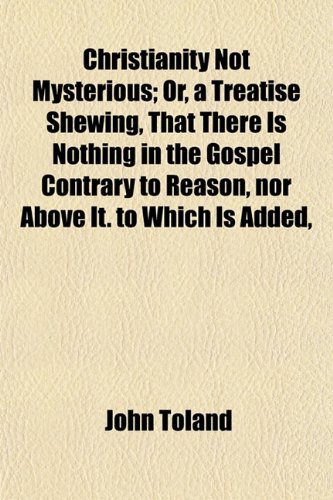 Christianity Not Mysterious; Or, a Treatise Shewing, That There Is Nothing in the Gospel Contrary to Reason, Nor Above It. to Which Is Added, an Apolo (9780217791793) by Toland, John