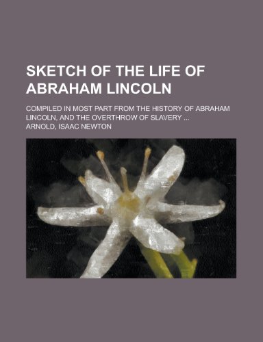 Sketch of the Life of Abraham Lincoln; Compiled in Most Part from the History of Abraham Lincoln, and the Overthrow of Slavery (9780217792769) by Arnold, Isaac Newton