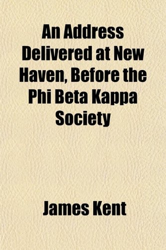 An Address Delivered at New Haven, Before the Phi Beta Kappa Society; September 13, 1831 (9780217809566) by Kent, James