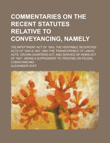 Commentaries on the recent statutes relative to conveyancing, namely; the Infeftment Act of 1845, the Heritable Securities Acts of 1845 & 1847, and ... Act, and Service of Heirs Act of 1847 (9780217812597) by Duff, Alexander