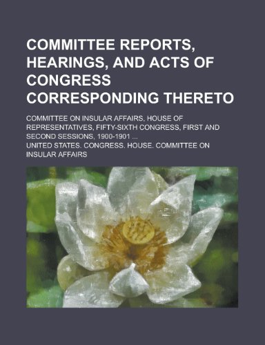 Committee reports, hearings, and acts of Congress corresponding thereto; Committee on Insular Affairs, House of Representatives, Fifty-sixth Congress, first and second sessions, 1900-1901 ... (9780217813143) by Affairs, United States. Congress.