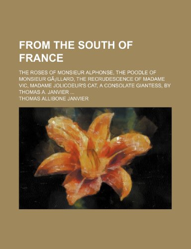 From the South of France; The Roses of Monsieur Alphonse, the Poodle of Monsieur GÃ£Â¡illard, the Recrudescence of Madame Vic, Madame Jolicoeur's Cat, a Consolate Giantess, by Thomas A. Janvier (9780217820523) by Janvier, Thomas Allibone
