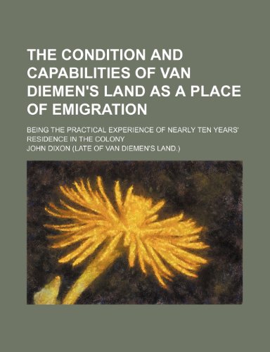 The Condition and Capabilities of Van Diemen`s Land as a Place of Emigration; Being the Practical Experience of Nearly Ten Years` Residence in the Colony - Dixon, John