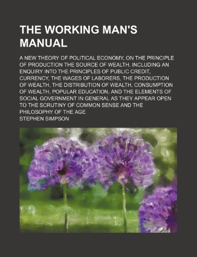 The Working Man's Manual; A New Theory of Political Economy, on the Principle of Production the Source of Wealth. Including an Enquiry Into the ... Production of Wealth, the Distribution of Wea (9780217922883) by Simpson, Stephen
