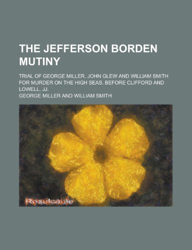The Jefferson Borden Mutiny; Trial of George Miller, John Glew and William Smith for Murder on the High Seas, Before Clifford and Lowell, Jj. (9780217925457) by Miller, George