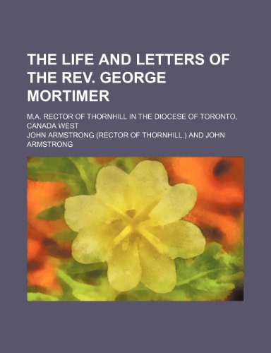 The Life and Letters of the REV. George Mortimer; M.A. Rector of Thornhill in the Diocese of Toronto, Canada West (9780217941785) by Armstrong, John
