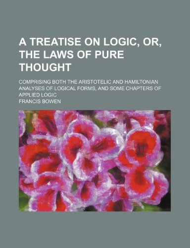 A Treatise on Logic, Or, the Laws of Pure Thought; Comprising Both the Aristotelic and Hamiltonian Analyses of Logical Forms, and Some Chapters of Applied Logic (9780217956840) by Bowen, Francis