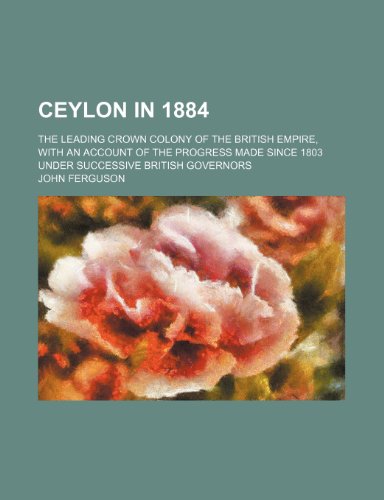 Ceylon in 1884; The Leading Crown Colony of the British Empire, With an Account of the Progress Made Since 1803 Under Successive British Governors (9780217959179) by Ferguson, John