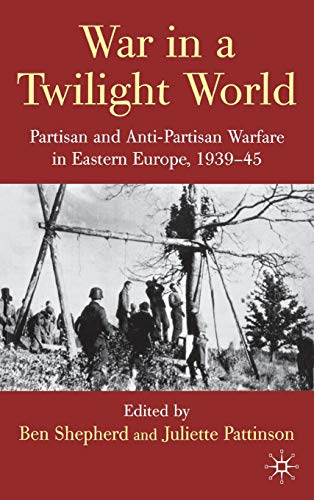 War in a Twilight World: Partisan and Anti-Partisan Warfare in Eastern Europe, 1939-45 - B. Shepherd