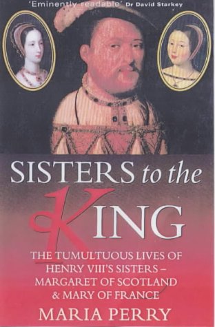 SISTERS TO THE KING: THE TUMULTUOUS LIVES OF HENRY VIII'S SISTERS - MARGARET OF SCOTLAND AND MARY OF FRANCE. - Perry, Maria.