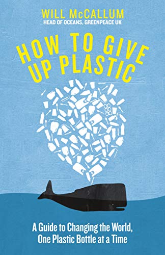 How to Give Up Plastic: A Guide to Changing the World, One Plastic Bottle at a Time. From the Head of Oceans at Greenpeace and spokesperson for their anti-plastic campaign - McCallum, Will