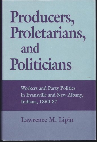 Producers, Proletarians, & Politicians : Workers & Party Politics in Evansville & New Albany, Ind...