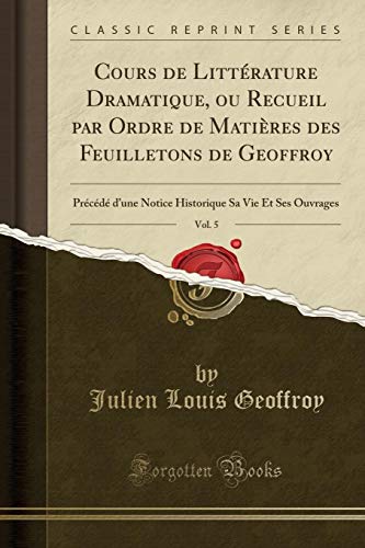 Cours de Littérature Dramatique, ou Recueil par Ordre de Matières des Feuilletons de Geoffroy, Vol. 5: Précédé d'une Notice Historique Sa Vie Et Ses Ouvrages (Classic Reprint) (French Edition) - Julien Louis Geoffroy