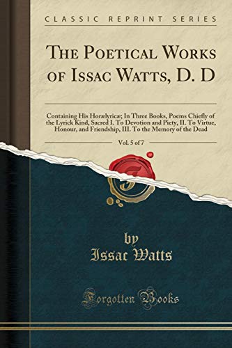 Stock image for The Poetical Works of Issac Watts, D D, Vol 5 of 7 Containing His Horlyric In Three Books, Poems Chiefly of the Lyrick Kind, Sacred I To To the Memory of the Dead Classic Reprint for sale by PBShop.store US