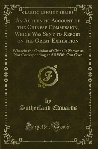 An Authentic Account of the Chinese Commission, Which Was Sent to Report on the Great Exhibition: Wherein the Opinion of China Is Shown as Not Corresponding at All With Our Own (Classic Reprint) - Sutherland Edwards