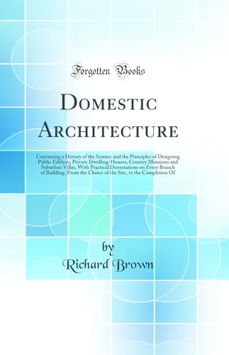 Domestic Architecture: Containing a History of the Science and the Principles of Designing Public Edifices, Private Dwelling-Houses, Country Mansions and Suburban Villas, with Practical Dissertations on Every Branch of Building, from the Choice of the Sit - Richard Brown