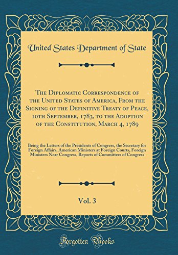 The Diplomatic Correspondence of the United States of America, from the Signing of the Definitive Treaty of Peace, 10th September, 1783, to the Adoption of the Constitution, March 4, 1789, Vol. 3: Being the Letters of the Presidents of Congress, the Secre - United States Department of State