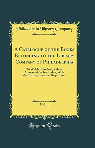 Stock image for A Catalogue of the Books Belonging to the Library Company of Philadelphia, Vol 1 To Which Is Prefixed, a Short Account of the Institution, With the Charter, Laws, and Regulations Classic Reprint for sale by PBShop.store US
