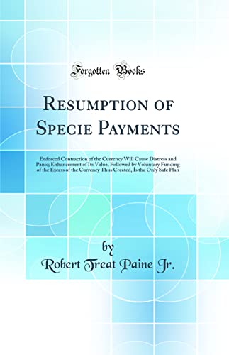Stock image for Resumption of Specie Payments: Enforced Contraction of the Currency Will Cause Distress and Panic; Enhancement of Its Value, Followed by Voluntary Funding of the Excess of the Currency Thus Created, Is the Only Safe Plan (Classic Reprint) for sale by PBShop.store US