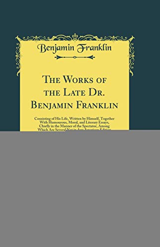 The Works of the Late Dr Benjamin Franklin Consisting of His Life, Written by Himself, Together With Humourous, Moral, and Literary Essays, Chiefly Not in Any American Edition Classic Reprint - Benjamin Franklin