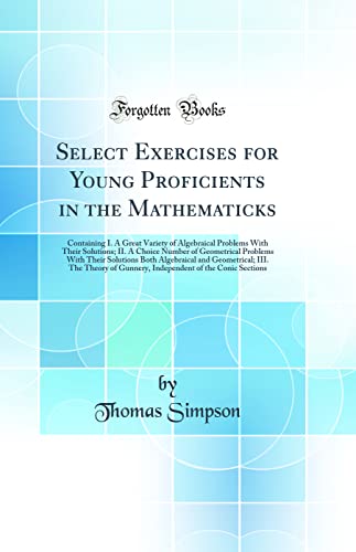 Stock image for Select Exercises for Young Proficients in the Mathematicks: Containing I. A Great Variety of Algebraical Problems With Their Solutions; II. A Choice Number of Geometrical Problems With Their Solutions Both Algebraical and Geometrical; III. The Theory of G for sale by PBShop.store UK