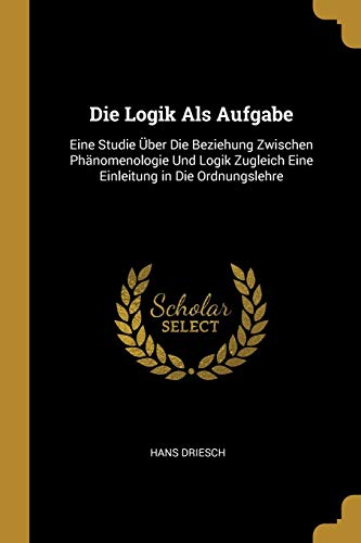 Die Logik ALS Aufgabe: Eine Studie Ãœber Die Beziehung Zwischen PhÃ¤nomenologie Und Logik Zugleich Eine Einleitung in Die Ordnungslehre (German Edition) - Hans Driesch