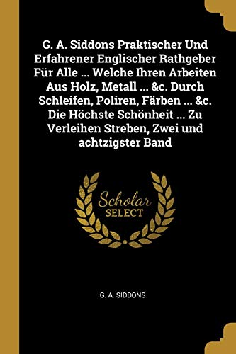 9780274756667: G. A. Siddons Praktischer Und Erfahrener Englischer Rathgeber Fr Alle ... Welche Ihren Arbeiten Aus Holz, Metall ... &c. Durch Schleifen, Poliren, ... Verleihen Streben, Zwei und achtzigster Band