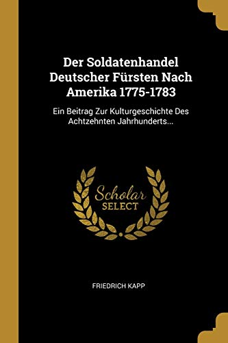 Der Soldatenhandel Deutscher Fürsten Nach Amerika 1775-1783: Ein Beitrag Zur Kulturgeschichte Des Achtzehnten Jahrhunderts. (German Edition) - Kapp, Friedrich