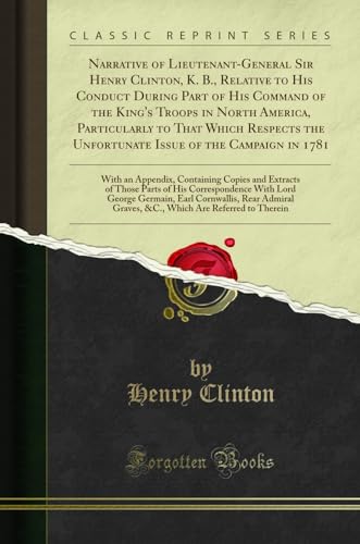 9780282439651: Narrative of Lieutenant-General Sir Henry Clinton, K. B., Relative to His Conduct During Part of His Command of the King's Troops in North America, ... Campaign in 1781: With an Appendix, Contai