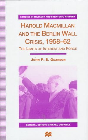 Harold Macmillan and the Berlin Wall Crisis, 1958-62: The Limits of Interests and Force (Studies in Military and Strategic History) (9780312174002) by John P.S. Gearson