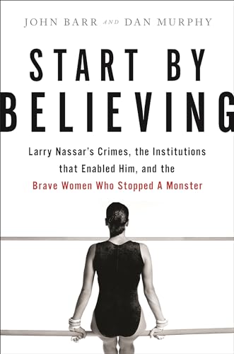 9780316532150: Start by Believing: Larry Nassar's Crimes, the Institutions that Enabled Him, and the Brave Women Who Stopped a Monster
