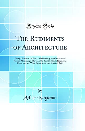 Stock image for The Rudiments of Architecture Being a Treatise on Practical Geometry, on Grecian and Roman Mouldings Shewing the Best Method of Drawing Their on the Effect of Both Classic Reprint for sale by PBShop.store US