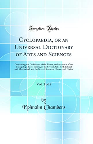 Cyclopaedia, or an Universal Dictionary of Arts and Sciences, Vol. 1 of 2: Containing the Definitions of the Terms, and Accounts of the Things Signify'd Thereby, in the Several Arts, Both Liberal and Mechanical, and the Several Sciences, Human and Divine  - Ephraim Chambers