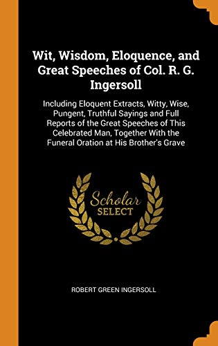 9780341910541: Wit, Wisdom, Eloquence, and Great Speeches of Col. R. G. Ingersoll: Including Eloquent Extracts, Witty, Wise, Pungent, Truthful Sayings and Full ... the Funeral Oration at His Brother's Grave