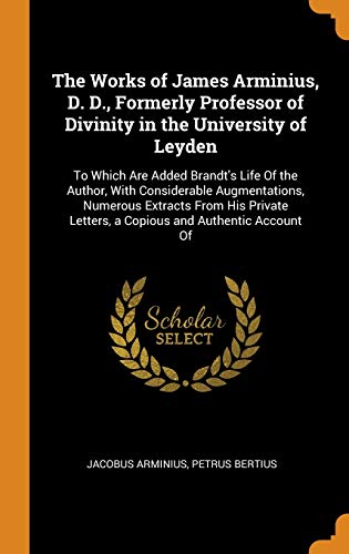 9780341929000: The Works of James Arminius, D. D., Formerly Professor of Divinity in the University of Leyden: To Which Are Added Brandt's Life Of the Author, With ... Letters, a Copious and Authentic Account Of