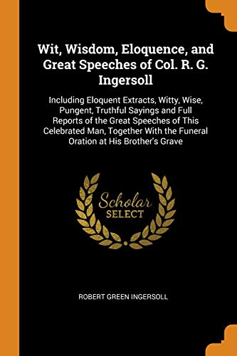 9780343866389: Wit, Wisdom, Eloquence, and Great Speeches of Col. R. G. Ingersoll: Including Eloquent Extracts, Witty, Wise, Pungent, Truthful Sayings and Full ... the Funeral Oration at His Brother's Grave