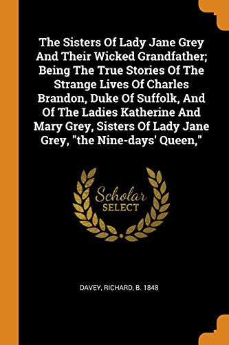 9780353361829: The Sisters Of Lady Jane Grey And Their Wicked Grandfather; Being The True Stories Of The Strange Lives Of Charles Brandon, Duke Of Suffolk, And Of ... Of Lady Jane Grey, "the Nine-days' Queen,"