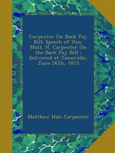 Stock image for Carpenter on Back Pay Bill: Speech of Hon. Matt. H. Carpenter on the Back Pay Bill ; Delivered at Janesville, June 26Th, 1873 for sale by PBShop.store US