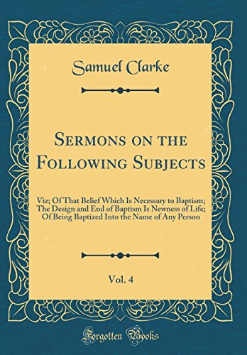 9780483820630: Sermons on the Following Subjects, Vol. 4: Viz; Of That Belief Which Is Necessary to Baptism; The Design and End of Baptism Is Newness of Life; Of ... Into the Name of Any Person (Classic Reprint)