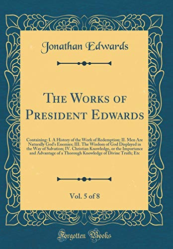 Stock image for The Works of President Edwards, Vol. 5 of 8: Containing: I. A History of the Work of Redemption; II. Men Are Naturally God's Enemies; III. The Wisdom of God Displayed in the Way of Salvation; IV. Christian Knowledge, or the Importance and Advantage of a T for sale by PBShop.store US