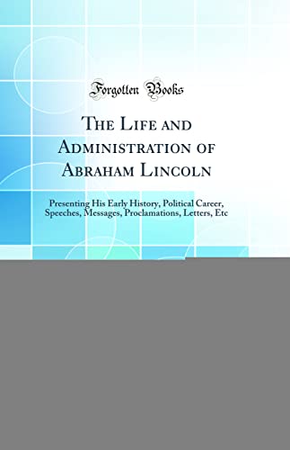 Stock image for The Life and Administration of Abraham Lincoln Presenting His Early History, Political Career, Speeches, Messages, Proclamations, Letters, Etc Classic Reprint for sale by PBShop.store US