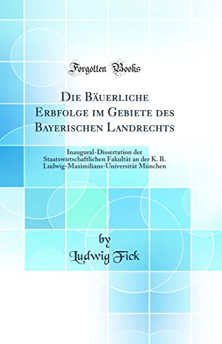 Die Buerliche Erbfolge im Gebiete des Bayerischen Landrechts InauguralDissertation der Staatswirtschaftlichen Fakultt an der K B LudwigMaximiliansUniversitt Mnchen Classic Reprint - Ludwig Fick