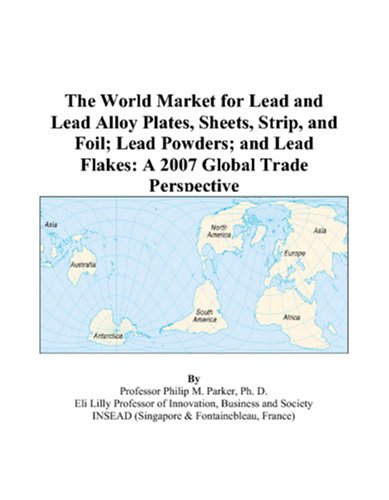 The World Market for Lead and Lead Alloy Plates, Sheets, Strip, and Foil; Lead Powders; and Lead Flakes: A 2007 Global Trade Perspective - Philip M. Parker