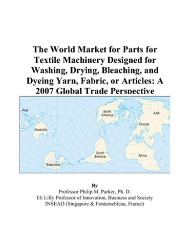 The World Market for Parts for Textile Machinery Designed for Washing, Drying, Bleaching, and Dyeing Yarn, Fabric, or Articles: A 2007 Global Trade Perspective - Philip M. Parker