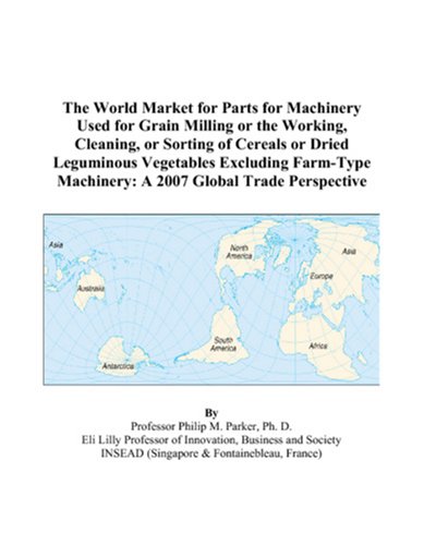 The World Market for Parts for Machinery Used for Grain Milling or the Working, Cleaning, or Sorting of Cereals or Dried Leguminous Vegetables Excluding . Machinery: A 2007 Global Trade Perspective - Philip M. Parker